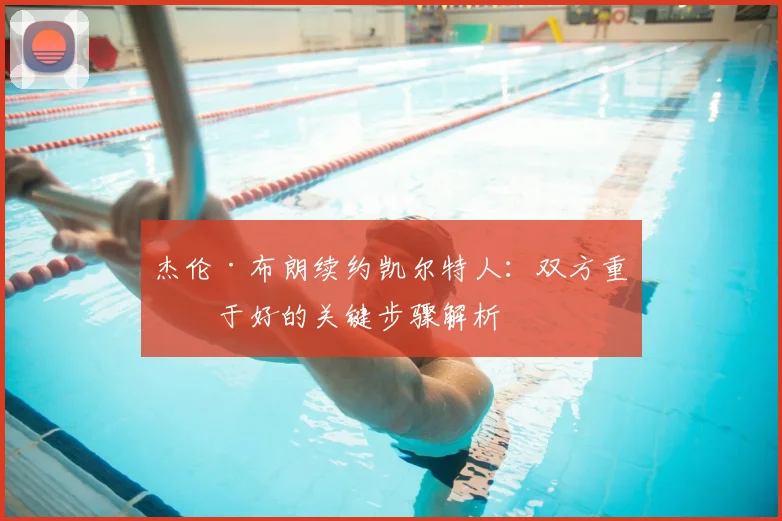 杰伦·布朗续约凯尔特人：双方重修于好的关键步骤解析