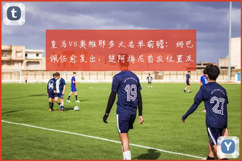 皇马vs奥维耶多大名单前瞻:姆巴佩伤愈复出,楚阿梅尼首发位置及维尼修斯状态解析