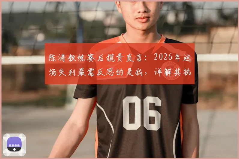 陈涛教练赛后揽责直言:2026年这场失利最需反思的是我,详解其执教历程与责任观