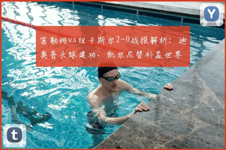 富勒姆vs纽卡斯尔2-0战报解析：迪奥普头球建功，凯尔尼替补轰世界波