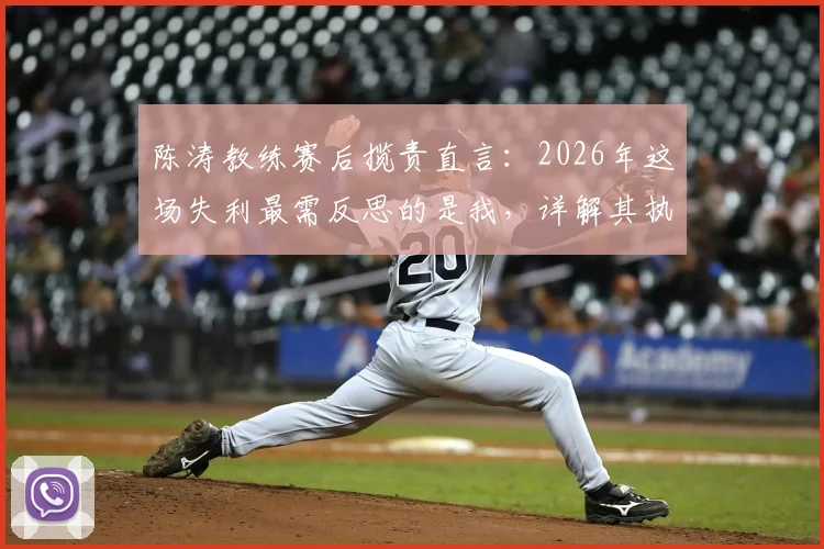陈涛教练赛后揽责直言：2026年这场失利最需反思的是我，详解其执教历程与责任观