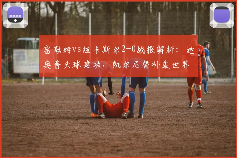 富勒姆vs纽卡斯尔2-0战报解析:迪奥普头球建功,凯尔尼替补轰世界波