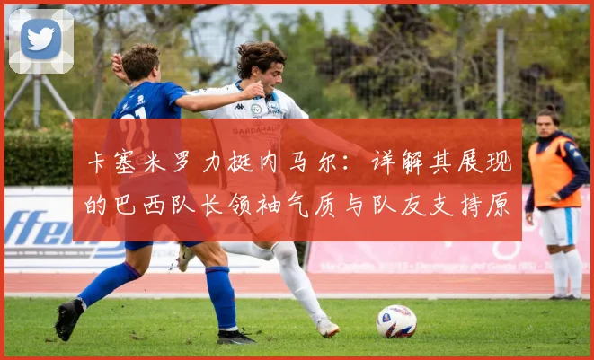 卡塞米罗力挺内马尔：详解其展现的巴西队长领袖气质与队友支持原因