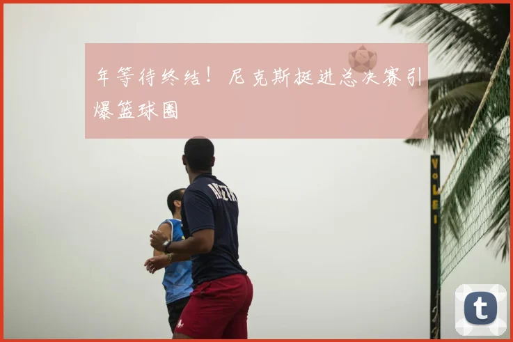 年等待终结！尼克斯挺进总决赛引爆篮球圈