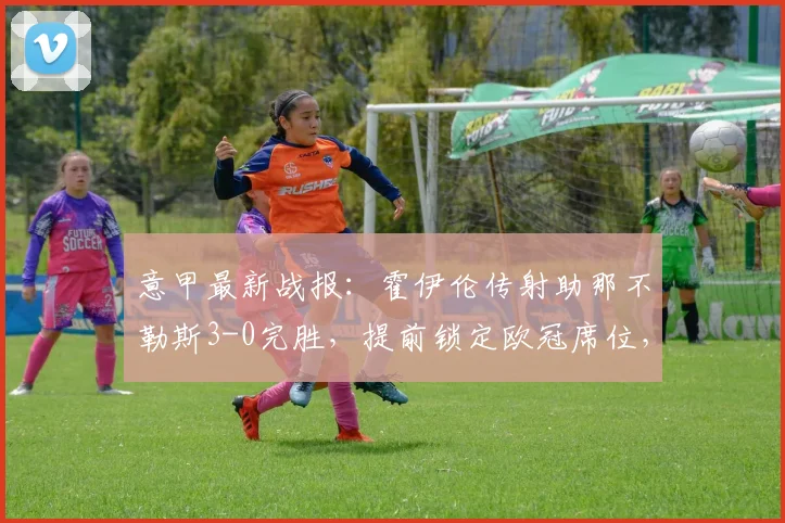 意甲最新战报：霍伊伦传射助那不勒斯3-0完胜，提前锁定欧冠席位，附比赛集锦与形势分析