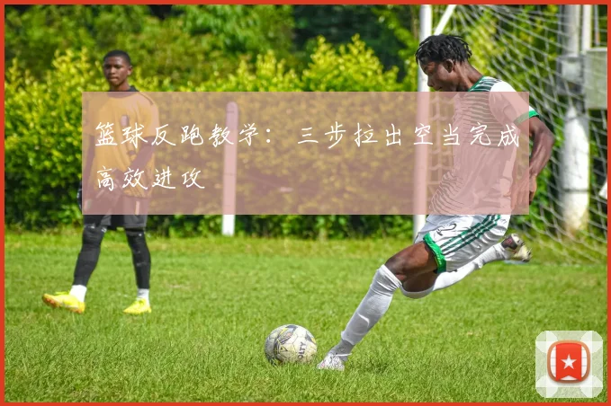 篮球反跑教学：三步拉出空当完成高效进攻