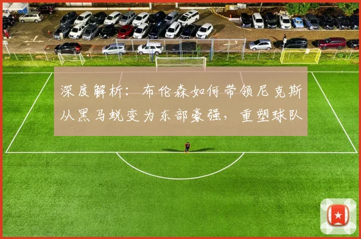 深度解析：布伦森如何带领尼克斯从黑马蜕变为东部豪强，重塑球队争冠版图